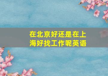 在北京好还是在上海好找工作呢英语