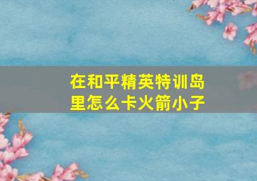 在和平精英特训岛里怎么卡火箭小子