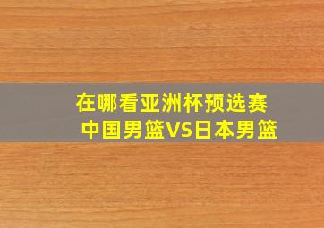 在哪看亚洲杯预选赛中国男篮VS日本男篮