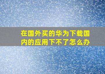 在国外买的华为下载国内的应用下不了怎么办