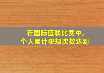 在国际篮联比赛中,个人累计犯规次数达到