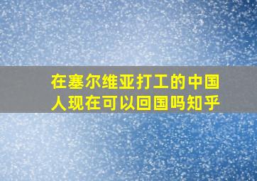 在塞尔维亚打工的中国人现在可以回国吗知乎