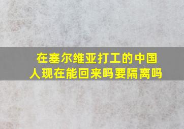 在塞尔维亚打工的中国人现在能回来吗要隔离吗