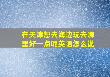 在天津想去海边玩去哪里好一点呢英语怎么说