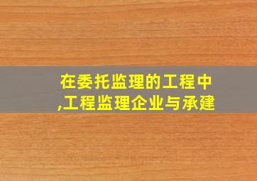 在委托监理的工程中,工程监理企业与承建