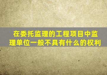 在委托监理的工程项目中监理单位一般不具有什么的权利