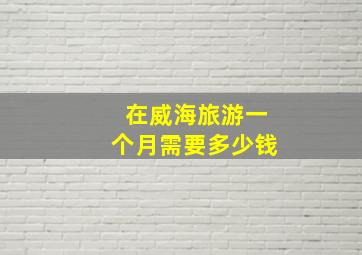 在威海旅游一个月需要多少钱