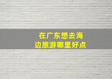 在广东想去海边旅游哪里好点