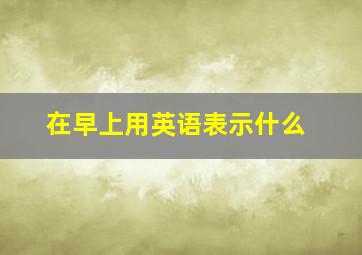 在早上用英语表示什么