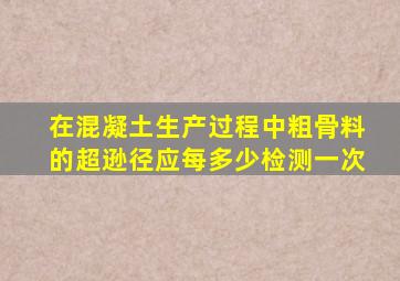 在混凝土生产过程中粗骨料的超逊径应每多少检测一次