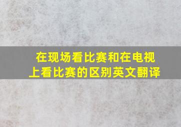 在现场看比赛和在电视上看比赛的区别英文翻译