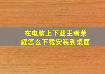 在电脑上下载王者荣耀怎么下载安装到桌面