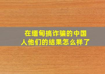 在缅甸搞诈骗的中国人他们的结果怎么样了