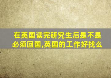 在英国读完研究生后是不是必须回国,英国的工作好找么