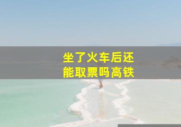 坐了火车后还能取票吗高铁