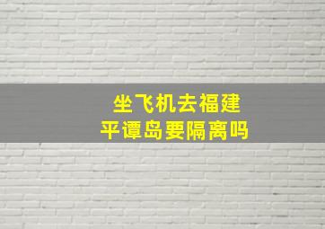 坐飞机去福建平谭岛要隔离吗