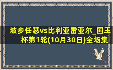 坡步任瑟vs比利亚雷亚尔_国王杯第1轮(10月30日)全场集锦