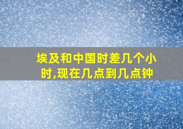 埃及和中国时差几个小时,现在几点到几点钟