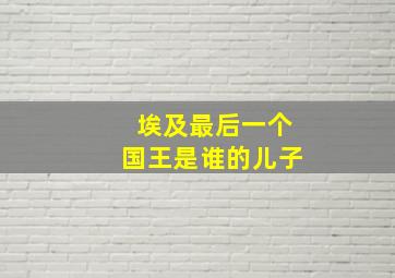 埃及最后一个国王是谁的儿子