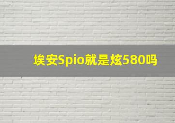 埃安Spio就是炫580吗