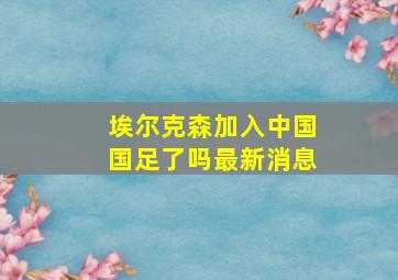 埃尔克森加入中国国足了吗最新消息