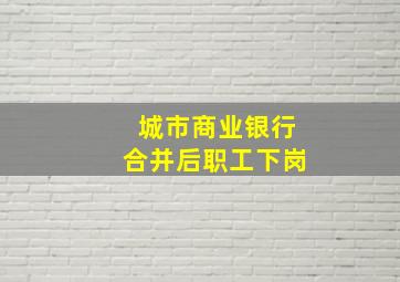 城市商业银行合并后职工下岗