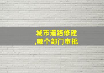 城市道路修建,哪个部门审批