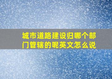 城市道路建设归哪个部门管辖的呢英文怎么说