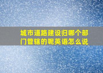 城市道路建设归哪个部门管辖的呢英语怎么说