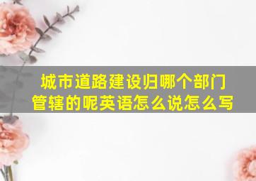 城市道路建设归哪个部门管辖的呢英语怎么说怎么写