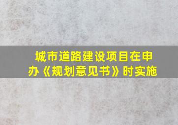 城市道路建设项目在申办《规划意见书》时实施