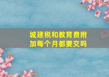 城建税和教育费附加每个月都要交吗