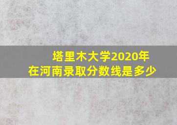 塔里木大学2020年在河南录取分数线是多少