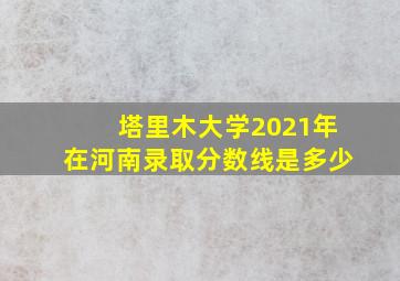 塔里木大学2021年在河南录取分数线是多少