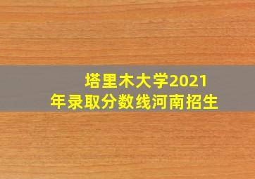 塔里木大学2021年录取分数线河南招生