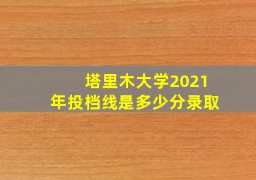 塔里木大学2021年投档线是多少分录取