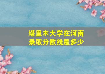 塔里木大学在河南录取分数线是多少