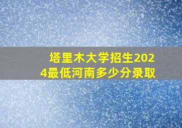 塔里木大学招生2024最低河南多少分录取