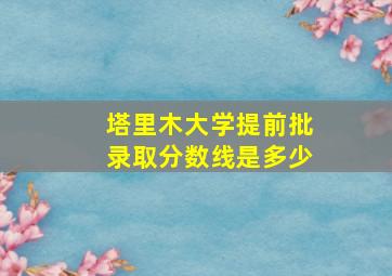 塔里木大学提前批录取分数线是多少