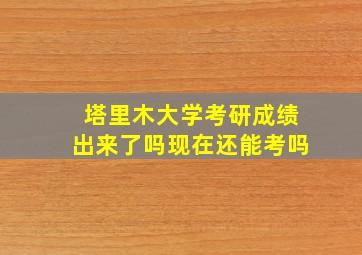 塔里木大学考研成绩出来了吗现在还能考吗