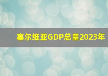 塞尔维亚GDP总量2023年