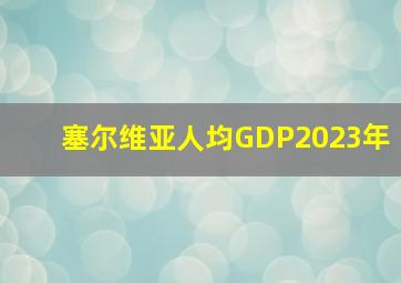 塞尔维亚人均GDP2023年