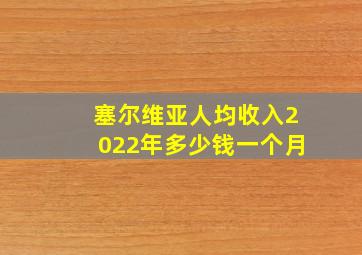 塞尔维亚人均收入2022年多少钱一个月