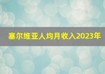 塞尔维亚人均月收入2023年