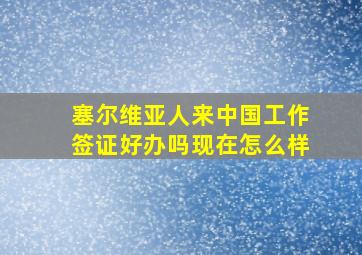 塞尔维亚人来中国工作签证好办吗现在怎么样