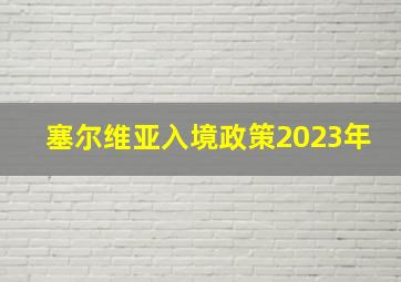 塞尔维亚入境政策2023年