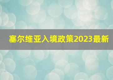 塞尔维亚入境政策2023最新