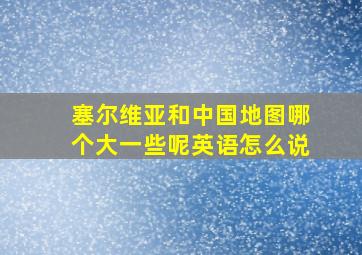 塞尔维亚和中国地图哪个大一些呢英语怎么说