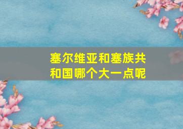 塞尔维亚和塞族共和国哪个大一点呢