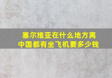 塞尔维亚在什么地方离中国都有坐飞机要多少钱